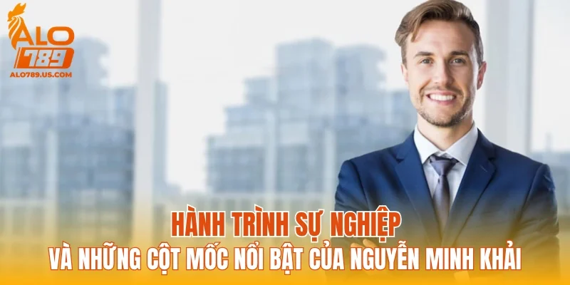 Hành trình sự nghiệp và những cột mốc nổi bật của Nguyễn Minh Khải